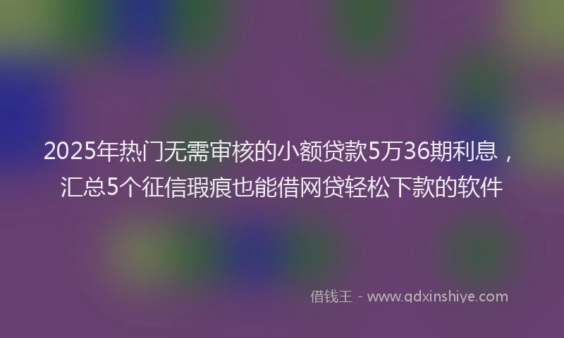 2025年热门无需审核的小额贷款5万36期利息，汇总5个征信瑕疵也能借网贷轻松下款的软件