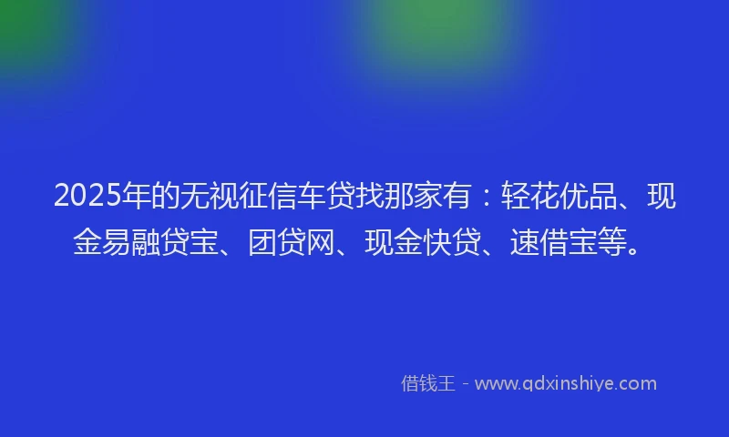 2025年的无视征信车贷找那家有：轻花优品、现金易融贷宝、团贷网、现金快贷、速借宝等。