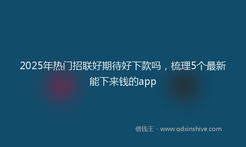 2025年热门招联好期待好下款吗，梳理5个最新能下来钱的app