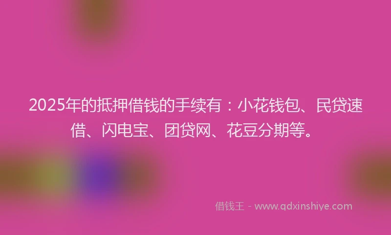 2025年的抵押借钱的手续有：小花钱包、民贷速借、闪电宝、团贷网、花豆分期等。