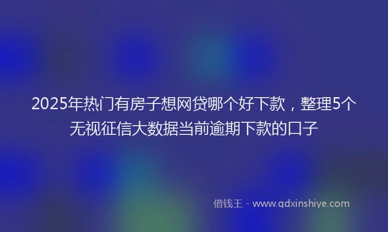 2025年热门有房子想网贷哪个好下款，整理5个无视征信大数据当前逾期下款的口子