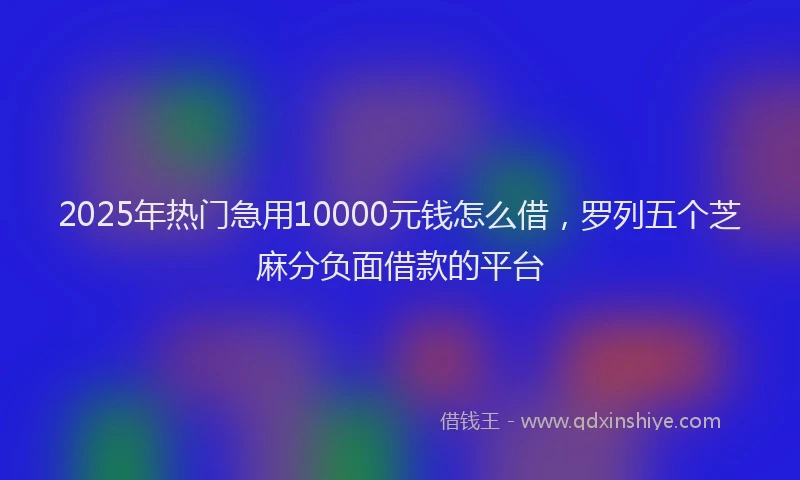2025年热门急用10000元钱怎么借，罗列五个芝麻分负面借款的平台