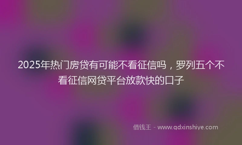 2025年热门房贷有可能不看征信吗，罗列五个不看征信网贷平台放款快的口子