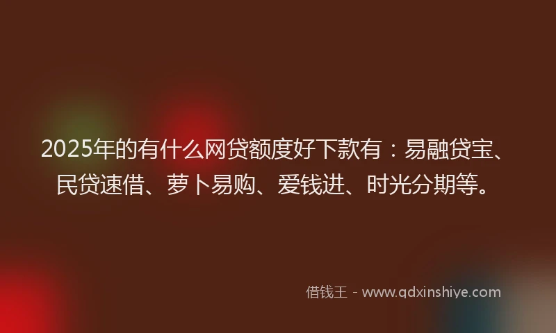 2025年的有什么网贷额度好下款有：易融贷宝、民贷速借、萝卜易购、爱钱进、时光分期等。