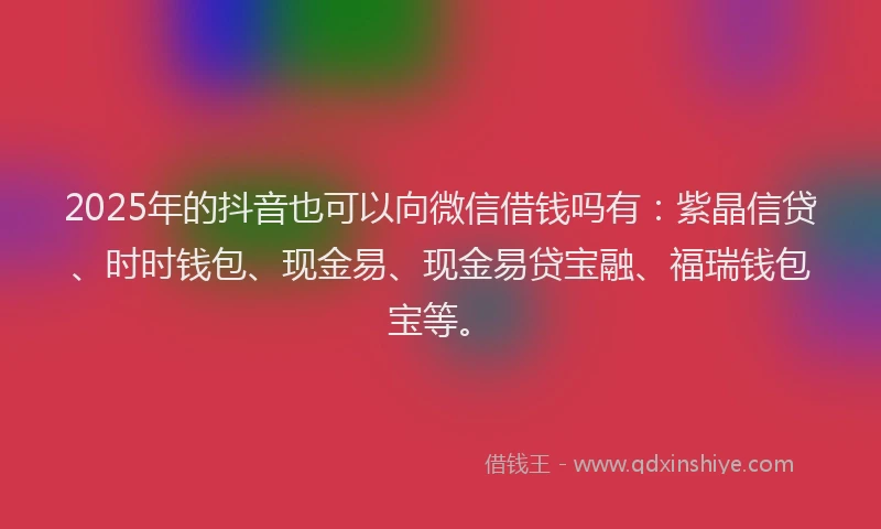 2025年的抖音也可以向微信借钱吗有：紫晶信贷、时时钱包、现金易、现金易贷宝融、福瑞钱包宝等。