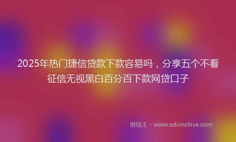 2025年热门捷信贷款下款容易吗，分享五个不看征信无视黑白百分百下款网贷口子