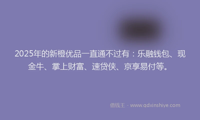 2025年的新橙优品一直通不过有：乐融钱包、现金牛、掌上财富、速贷侠、京享易付等。