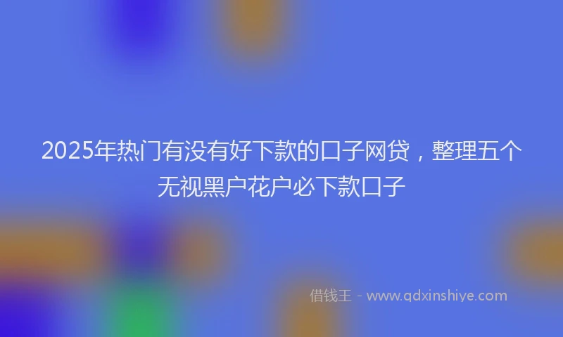 2025年热门有没有好下款的口子网贷，整理五个无视黑户花户必下款口子