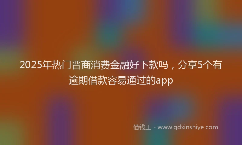 2025年热门晋商消费金融好下款吗，分享5个有逾期借款容易通过的app