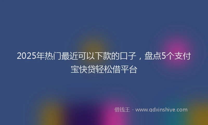 2025年热门最近可以下款的口子，盘点5个支付宝快贷轻松借平台