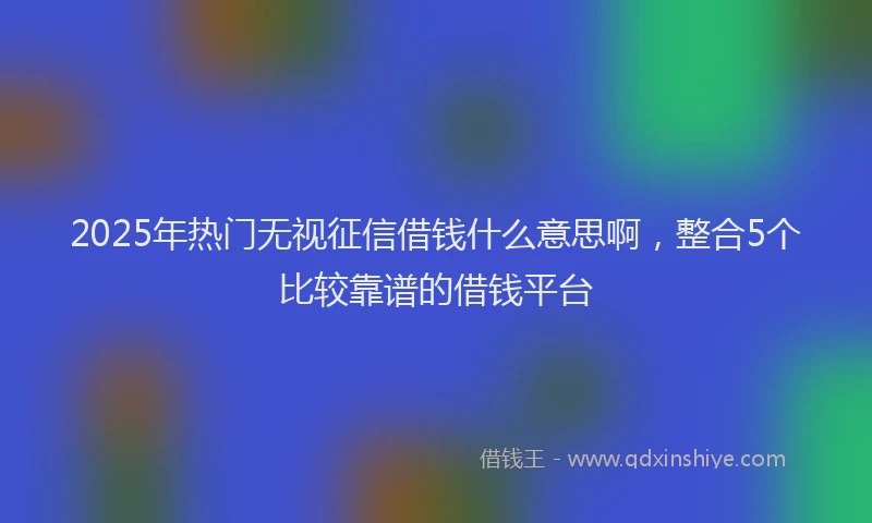 2025年热门无视征信借钱什么意思啊，整合5个比较靠谱的借钱平台