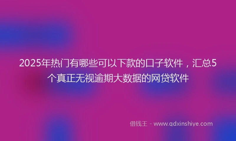 2025年热门有哪些可以下款的口子软件，汇总5个真正无视逾期大数据的网贷软件