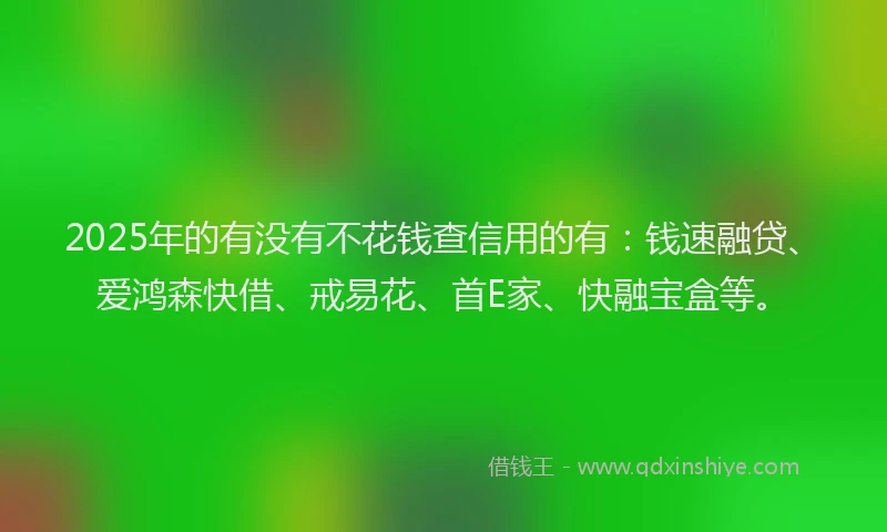 2025年的有没有不花钱查信用的有：钱速融贷、爱鸿森快借、戒易花、首E家、快融宝盒等。