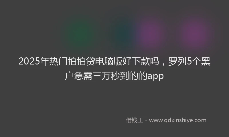 2025年热门拍拍贷电脑版好下款吗，罗列5个黑户急需三万秒到的的app