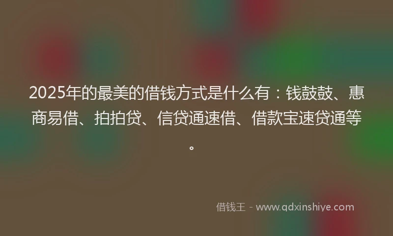 2025年的最美的借钱方式是什么有：钱鼓鼓、惠商易借、拍拍贷、信贷通速借、借款宝速贷通等。
