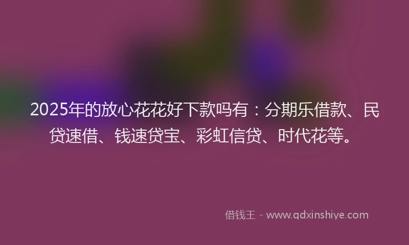 2025年的放心花花好下款吗有：分期乐借款、民贷速借、钱速贷宝、彩虹信贷、时代花等。