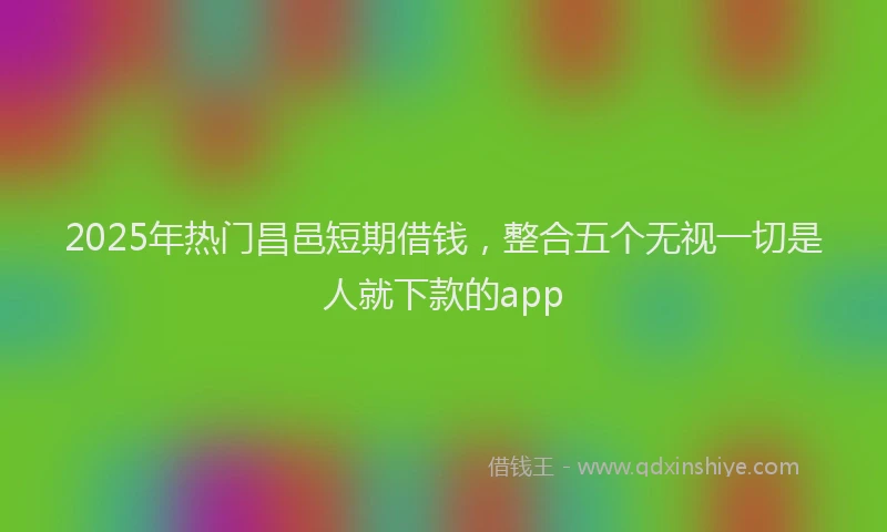 2025年热门昌邑短期借钱，整合五个无视一切是人就下款的app