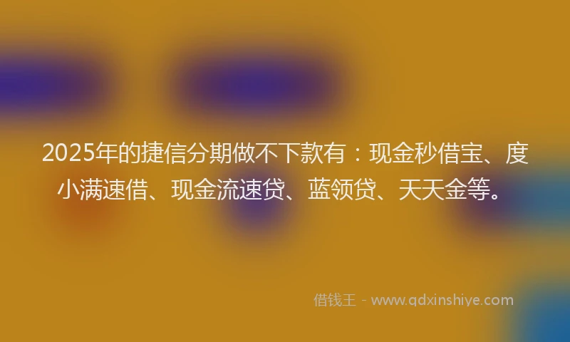 2025年的捷信分期做不下款有：现金秒借宝、度小满速借、现金流速贷、蓝领贷、天天金等。