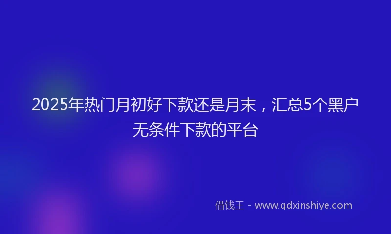 2025年热门月初好下款还是月末，汇总5个黑户无条件下款的平台