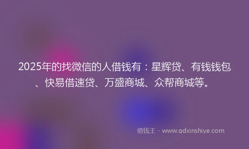 2025年的找微信的人借钱有：星辉贷、有钱钱包、快易借速贷、万盛商城、众帮商城等。