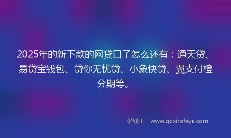 2025年的新下款的网贷口子怎么还有：通天贷、易贷宝钱包、贷你无忧贷、小象快贷、翼支付橙分期等。