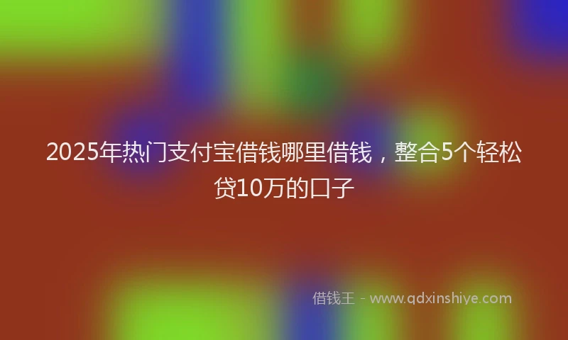 2025年热门支付宝借钱哪里借钱，整合5个轻松贷10万的口子