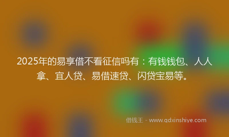 2025年的易享借不看征信吗有：有钱钱包、人人拿、宜人贷、易借速贷、闪贷宝易等。