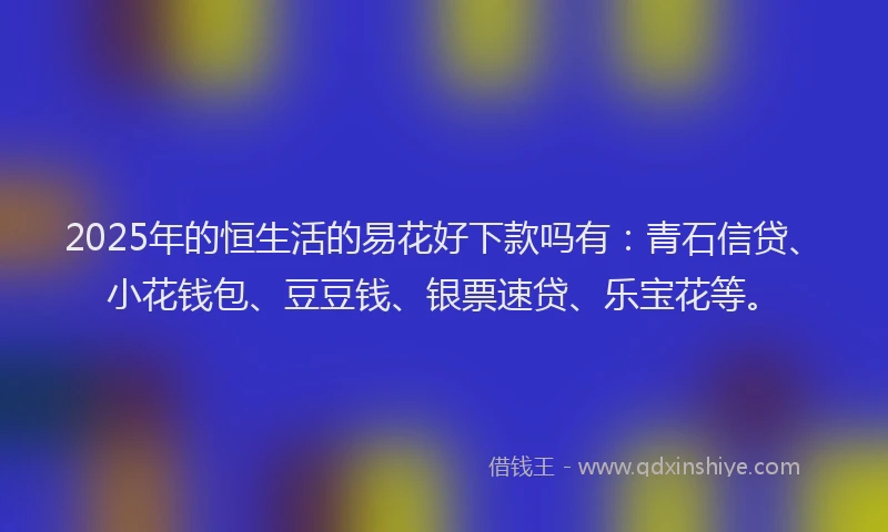 2025年的恒生活的易花好下款吗有：青石信贷、小花钱包、豆豆钱、银票速贷、乐宝花等。