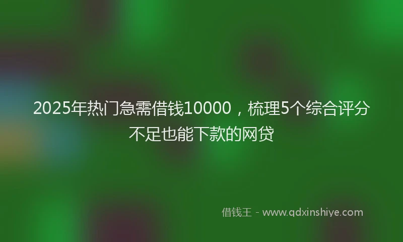 2025年热门急需借钱10000，梳理5个综合评分不足也能下款的网贷