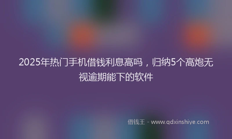 2025年热门手机借钱利息高吗，归纳5个高炮无视逾期能下的软件