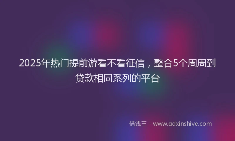 2025年热门提前游看不看征信，整合5个周周到贷款相同系列的平台