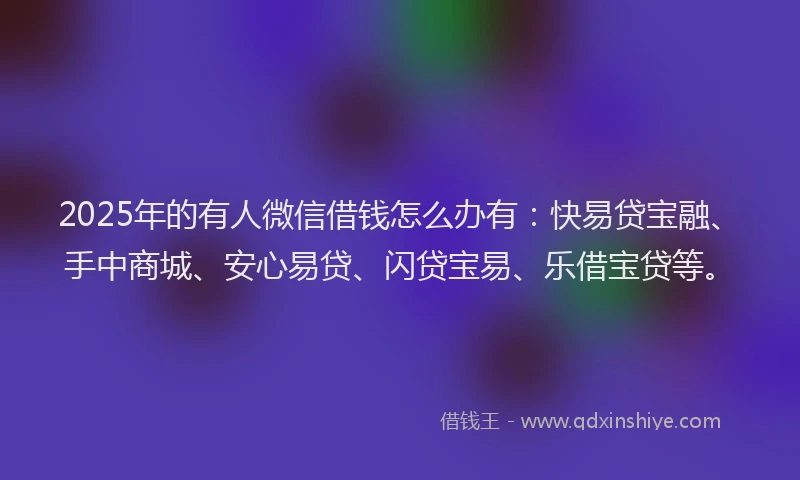 2025年的有人微信借钱怎么办有：快易贷宝融、手中商城、安心易贷、闪贷宝易、乐借宝贷等。