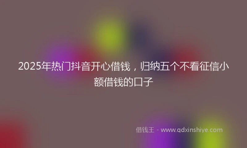 2025年热门抖音开心借钱，归纳五个不看征信小额借钱的口子