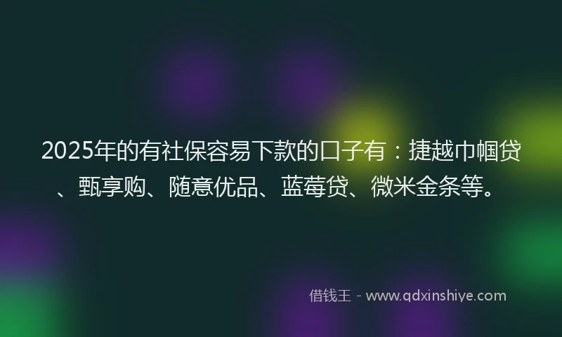 2025年的有社保容易下款的口子有：捷越巾帼贷、甄享购、随意优品、蓝莓贷、微米金条等。