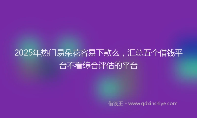 2025年热门易朵花容易下款么，汇总五个借钱平台不看综合评估的平台