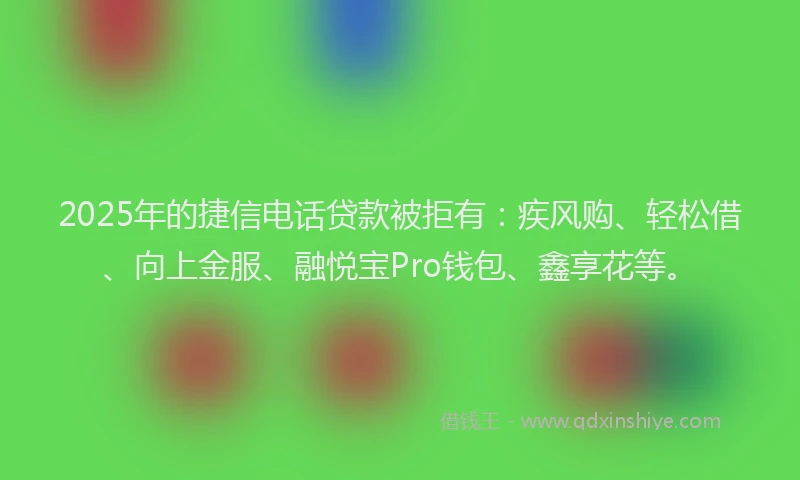 2025年的捷信电话贷款被拒有：疾风购、轻松借、向上金服、融悦宝Pro钱包、鑫享花等。