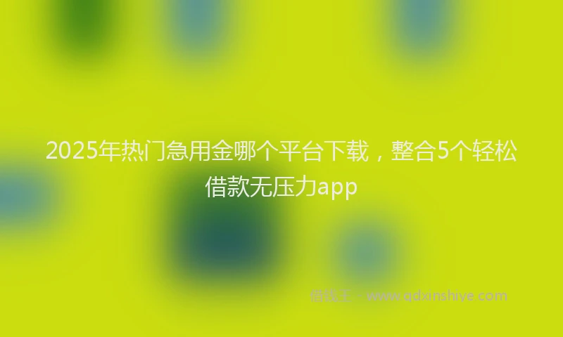 2025年热门急用金哪个平台下载，整合5个轻松借款无压力app