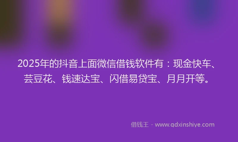 2025年的抖音上面微信借钱软件有：现金快车、芸豆花、钱速达宝、闪借易贷宝、月月开等。
