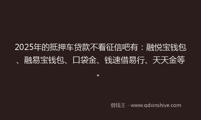 2025年的抵押车贷款不看征信吧有：融悦宝钱包、融易宝钱包、口袋金、钱速借易行、天天金等。