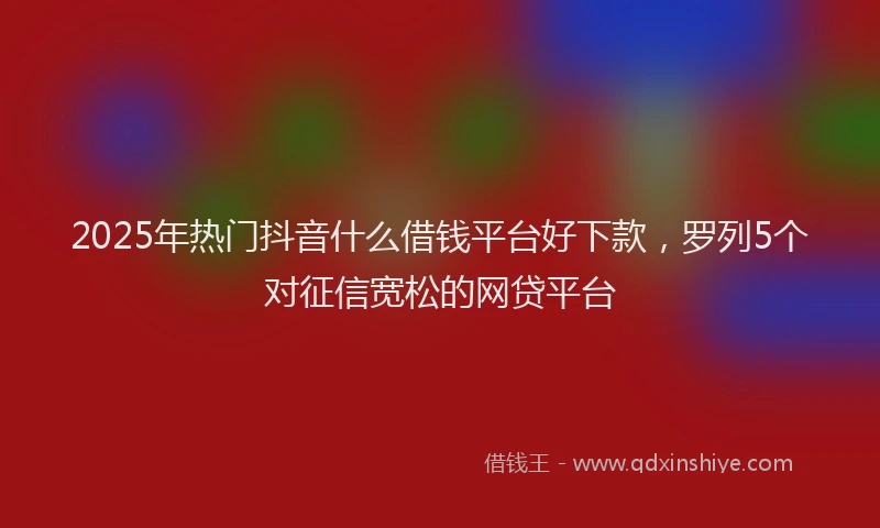 2025年热门抖音什么借钱平台好下款，罗列5个对征信宽松的网贷平台