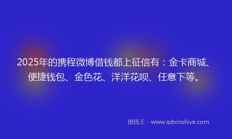 2025年的携程微博借钱都上征信有：金卡商城、便捷钱包、金色花、洋洋花呗、任意下等。