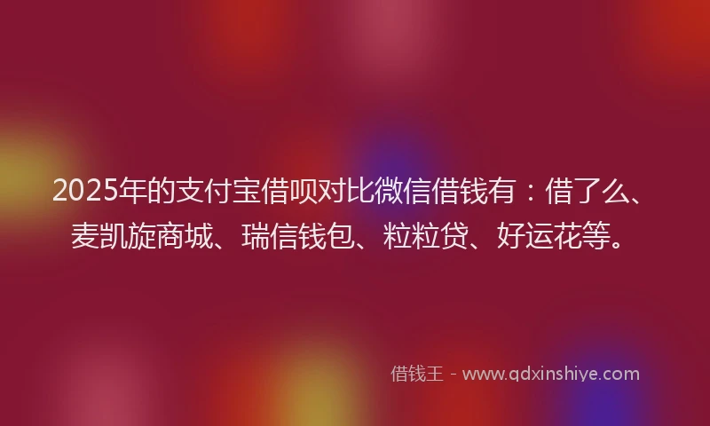 2025年的支付宝借呗对比微信借钱有：借了么、麦凯旋商城、瑞信钱包、粒粒贷、好运花等。
