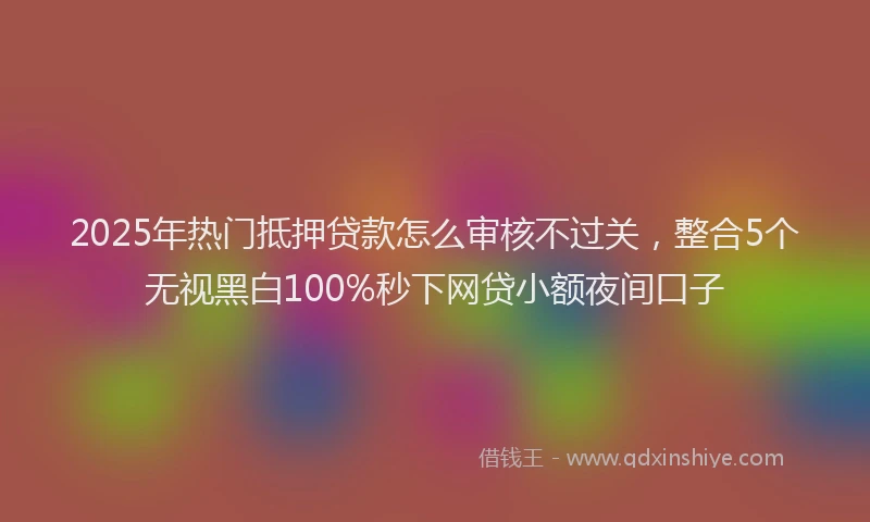2025年热门抵押贷款怎么审核不过关，整合5个无视黑白100%秒下网贷小额夜间口子