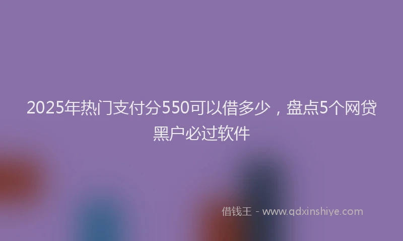 2025年热门支付分550可以借多少，盘点5个网贷黑户必过软件