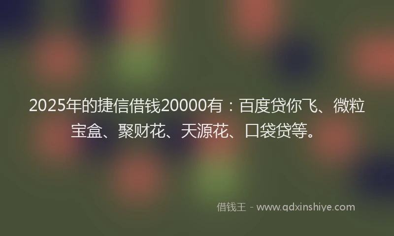 2025年的捷信借钱20000有：百度贷你飞、微粒宝盒、聚财花、天源花、口袋贷等。