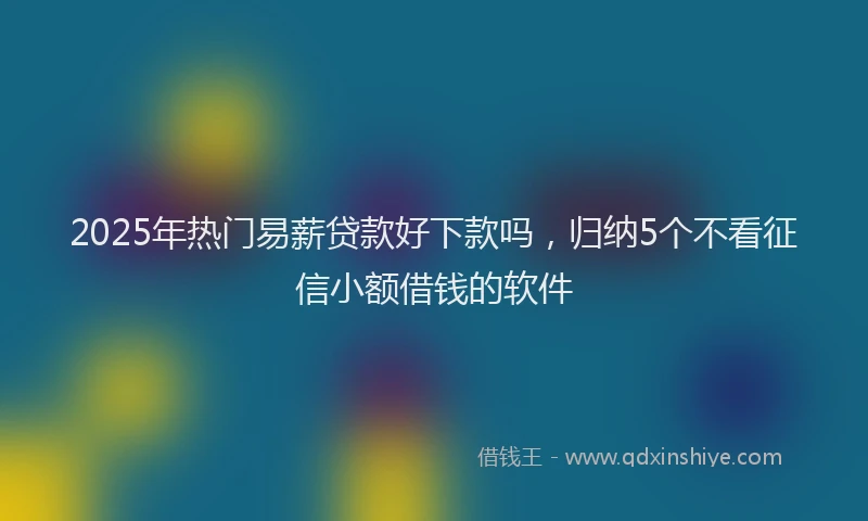 2025年热门易薪贷款好下款吗，归纳5个不看征信小额借钱的软件