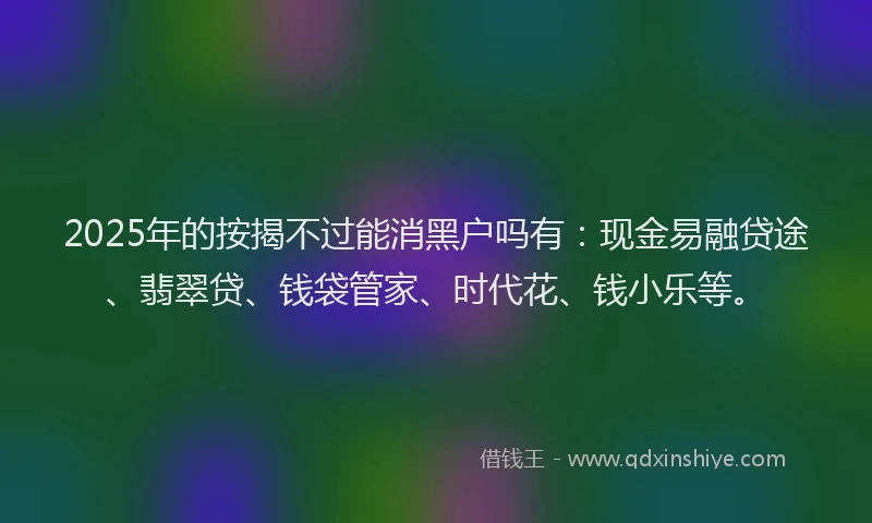 2025年的按揭不过能消黑户吗有：现金易融贷途、翡翠贷、钱袋管家、时代花、钱小乐等。