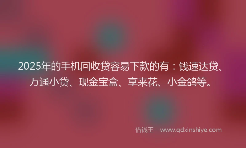 2025年的手机回收贷容易下款的有：钱速达贷、万通小贷、现金宝盒、享来花、小金鸽等。