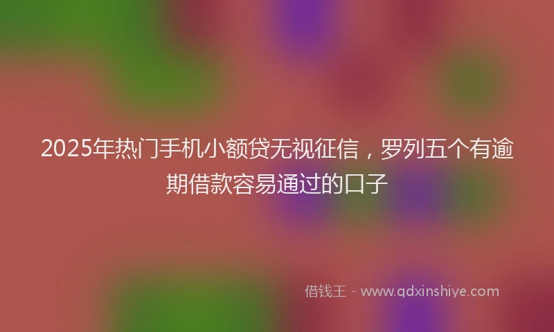 2025年热门手机小额贷无视征信，罗列五个有逾期借款容易通过的口子