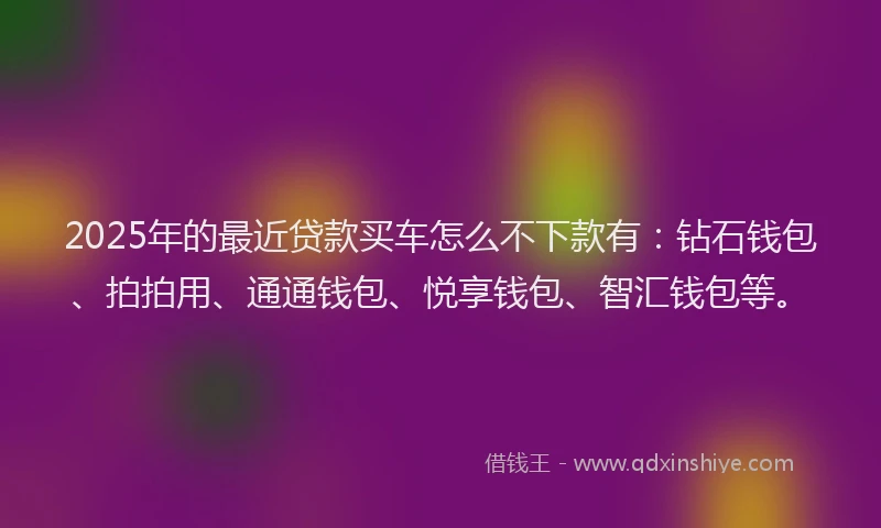 2025年的最近贷款买车怎么不下款有：钻石钱包、拍拍用、通通钱包、悦享钱包、智汇钱包等。